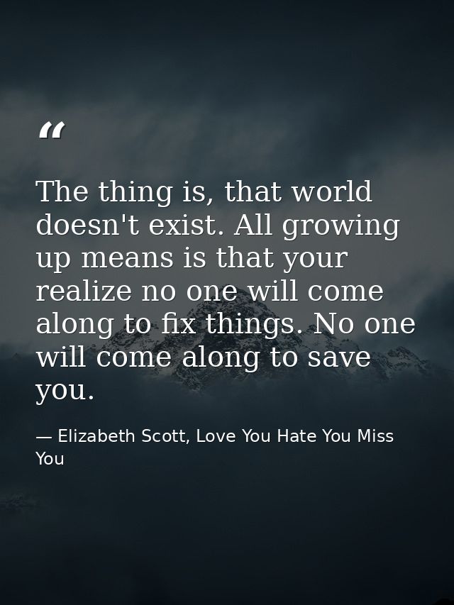 The thing is, that world doesn't exist. All growing up means is that your realize no one will come along to fix things.  — Elizabeth Scott, Love You Hate You Miss You