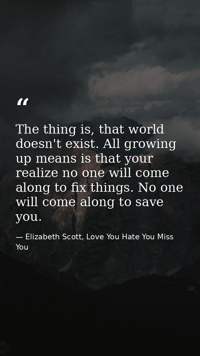 The thing is, that world doesn't exist. All growing up means is that your realize no one will come along to fix things.  — Elizabeth Scott, Love You Hate You Miss You