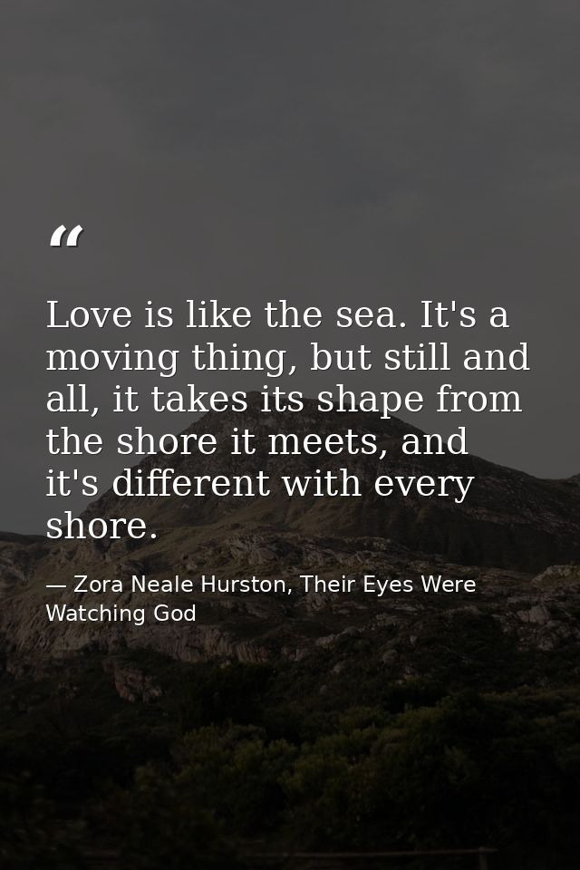 Love is like the sea. It's a moving thing, but still and all, it takes its shape from the shore it meets, and it's diffe — Zora Neale Hurston, Their Eyes Were Watching God