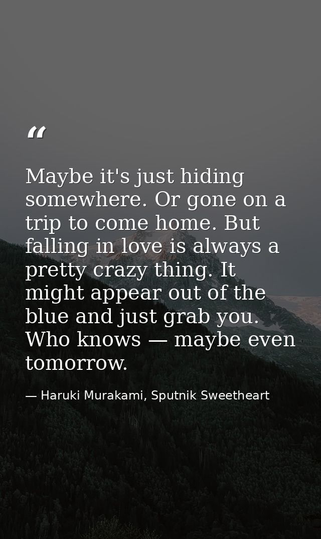 Maybe it's just hiding somewhere. Or gone on a trip to come home. But falling in love is always a pretty crazy thing. It — Haruki Murakami, Sputnik Sweetheart