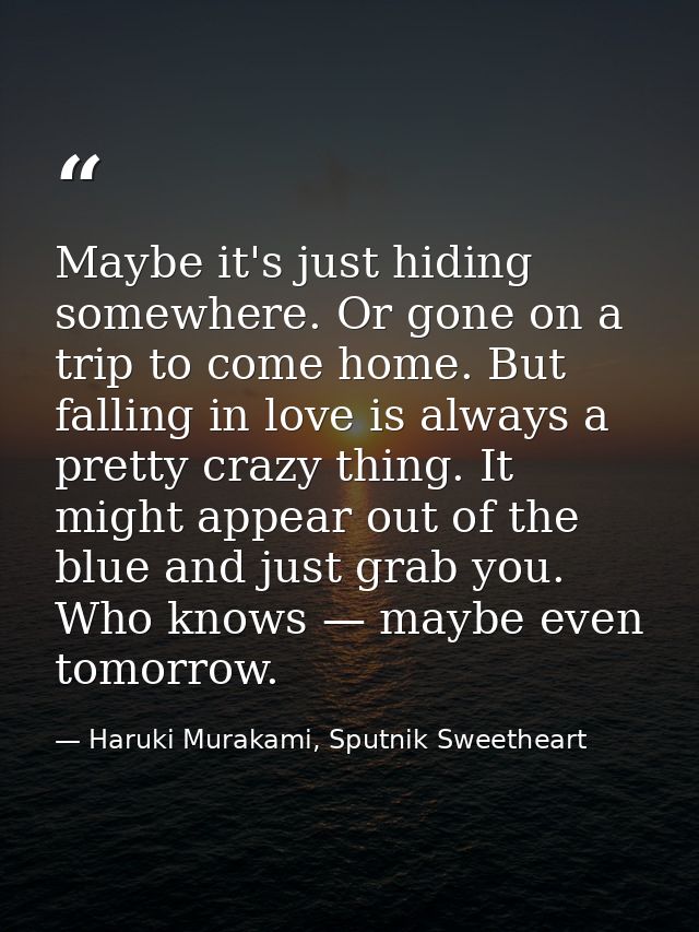 Maybe it's just hiding somewhere. Or gone on a trip to come home. But falling in love is always a pretty crazy thing. It — Haruki Murakami, Sputnik Sweetheart