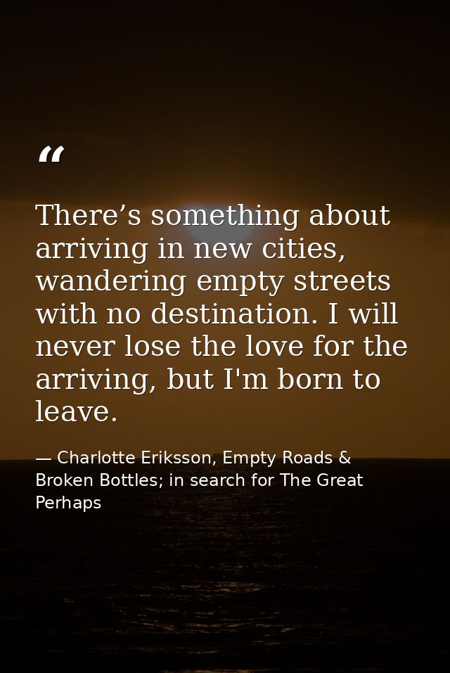 There’s something about arriving in new cities, wandering empty streets with no destination. I will never lose the love  — Charlotte Eriksson, Empty Roads & Broken Bottles; in search for The Great Perhaps