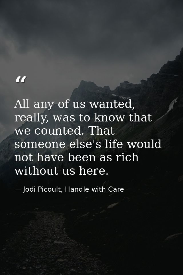All any of us wanted, really, was to know that we counted. That someone else's life would not have been as rich without  — Jodi Picoult, Handle with Care