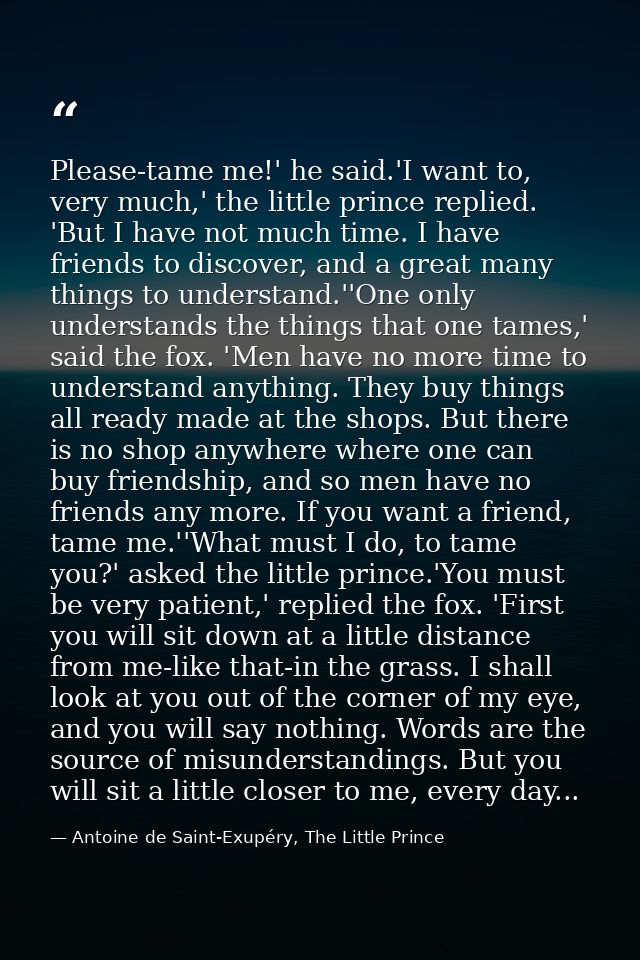 Please-tame me!' he said.'I want to, very much,' the little prince replied. 'But I have not much time. I have friends to — Antoine de Saint-Exupéry, The Little Prince