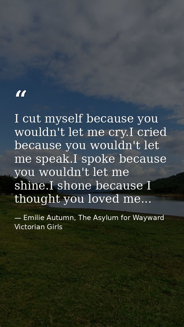 I cut myself because you wouldn't let me cry.I cried because you wouldn't let me speak.I spoke because you wouldn't let  — Emilie Autumn, The Asylum for Wayward Victorian Girls