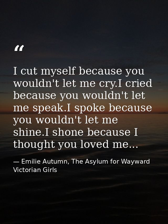 I cut myself because you wouldn't let me cry.I cried because you wouldn't let me speak.I spoke because you wouldn't let  — Emilie Autumn, The Asylum for Wayward Victorian Girls