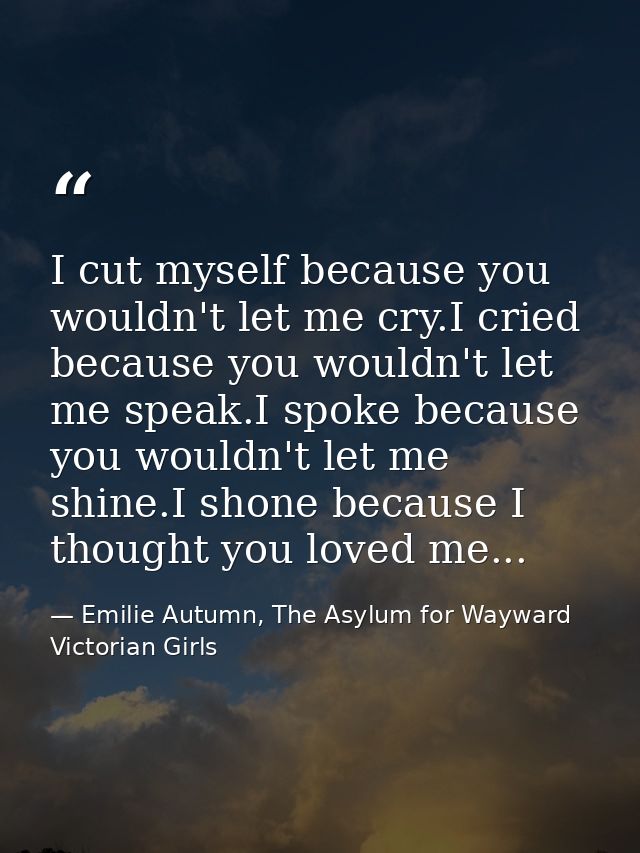 I cut myself because you wouldn't let me cry.I cried because you wouldn't let me speak.I spoke because you wouldn't let  — Emilie Autumn, The Asylum for Wayward Victorian Girls