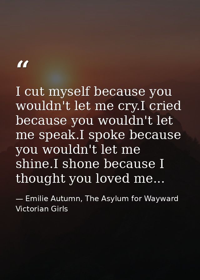 I cut myself because you wouldn't let me cry.I cried because you wouldn't let me speak.I spoke because you wouldn't let  — Emilie Autumn, The Asylum for Wayward Victorian Girls
