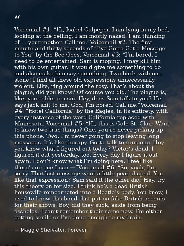 Voicemail #1: “Hi, Isabel Culpeper. I am lying in my bed, looking at the ceiling. I am mostly naked. I am thinking of …  — Maggie Stiefvater, Forever