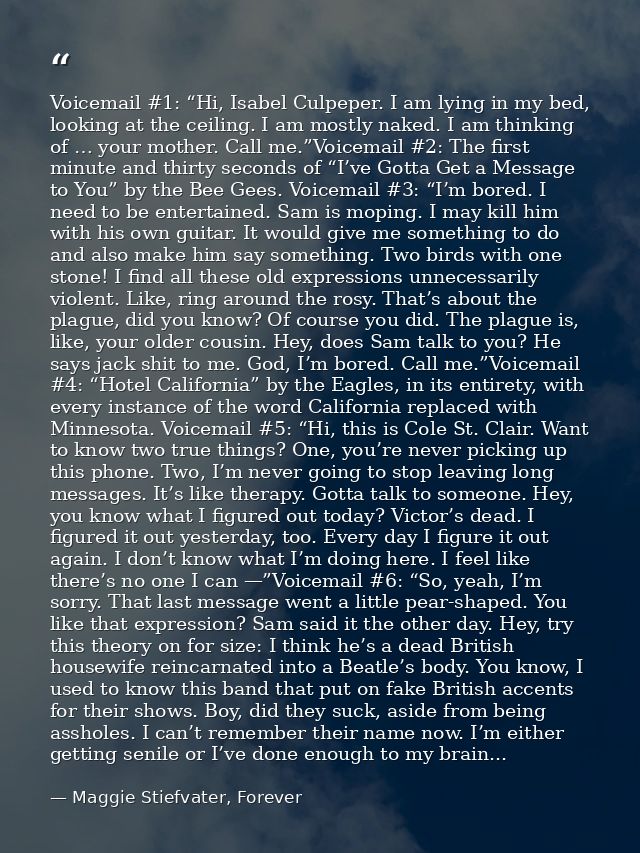 Voicemail #1: “Hi, Isabel Culpeper. I am lying in my bed, looking at the ceiling. I am mostly naked. I am thinking of …  — Maggie Stiefvater, Forever
