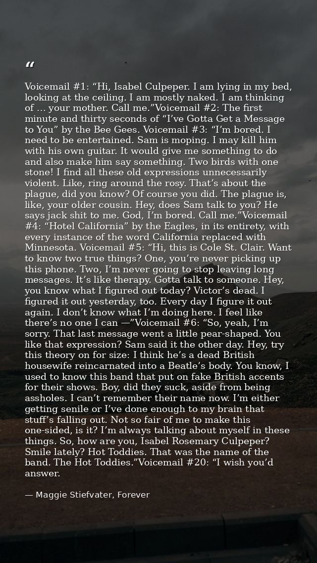 Voicemail #1: “Hi, Isabel Culpeper. I am lying in my bed, looking at the ceiling. I am mostly naked. I am thinking of …  — Maggie Stiefvater, Forever