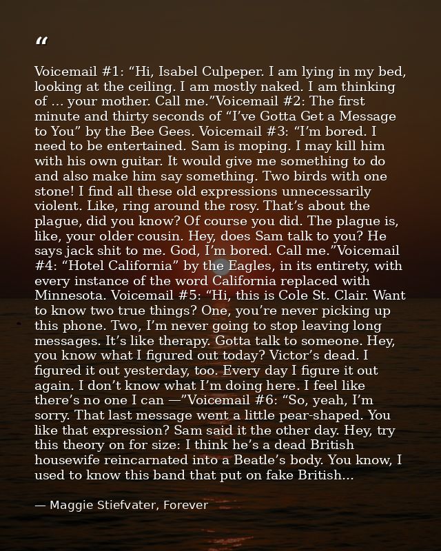 Voicemail #1: “Hi, Isabel Culpeper. I am lying in my bed, looking at the ceiling. I am mostly naked. I am thinking of …  — Maggie Stiefvater, Forever