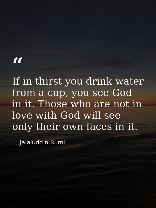 If in thirst you drink water from a cup, you see God in it. Those who are not in love with God will see only their own f — Jalaluddin Rumi