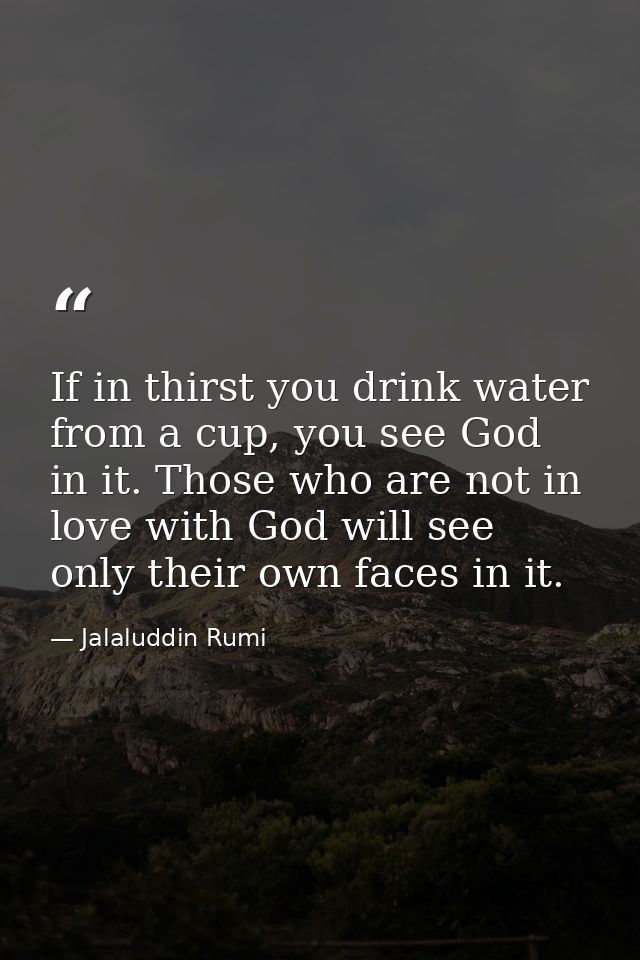 If in thirst you drink water from a cup, you see God in it. Those who are not in love with God will see only their own f — Jalaluddin Rumi