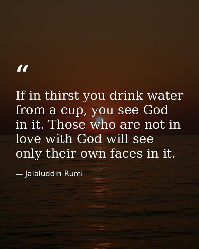 If in thirst you drink water from a cup, you see God in it. Those who are not in love with God will see only their own f — Jalaluddin Rumi