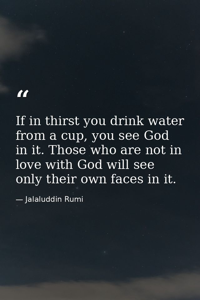 If in thirst you drink water from a cup, you see God in it. Those who are not in love with God will see only their own f — Jalaluddin Rumi