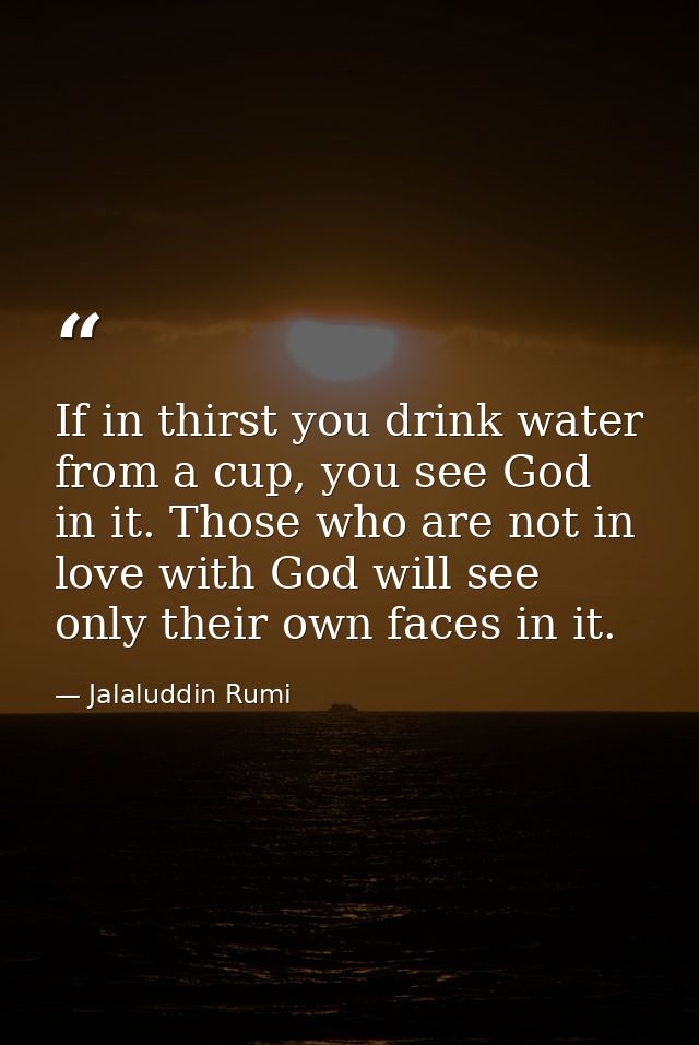 If in thirst you drink water from a cup, you see God in it. Those who are not in love with God will see only their own f — Jalaluddin Rumi