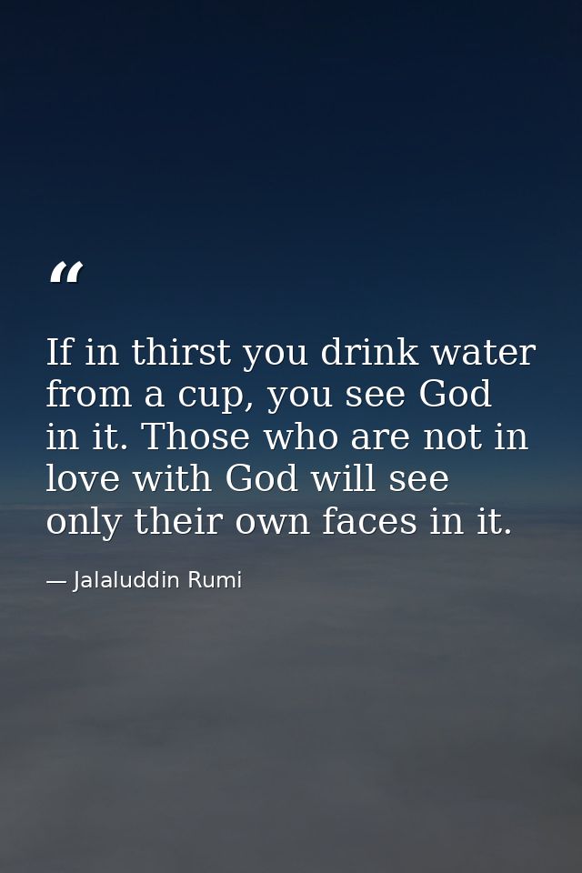 If in thirst you drink water from a cup, you see God in it. Those who are not in love with God will see only their own f — Jalaluddin Rumi