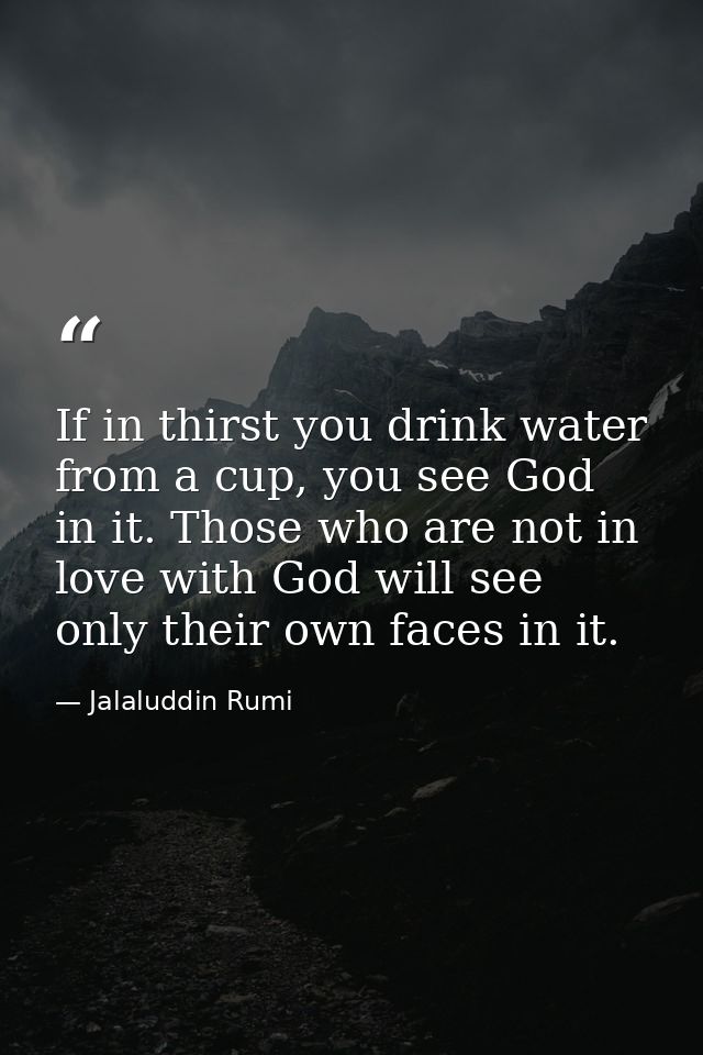 If in thirst you drink water from a cup, you see God in it. Those who are not in love with God will see only their own f — Jalaluddin Rumi