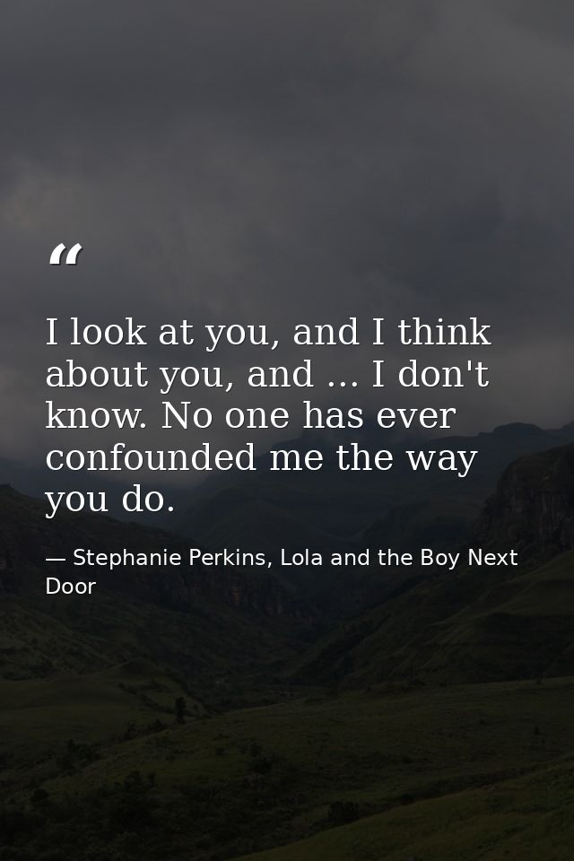 I look at you, and I think about you, and ... I don't know. No one has ever confounded me the way you do. — Stephanie Perkins, Lola and the Boy Next Door
