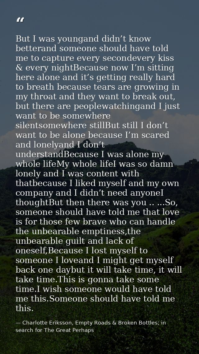 But I was youngand didn’t know betterand someone should have told me to capture every secondevery kiss & every nightBeca — Charlotte Eriksson, Empty Roads & Broken Bottles; in search for The Great Perhaps