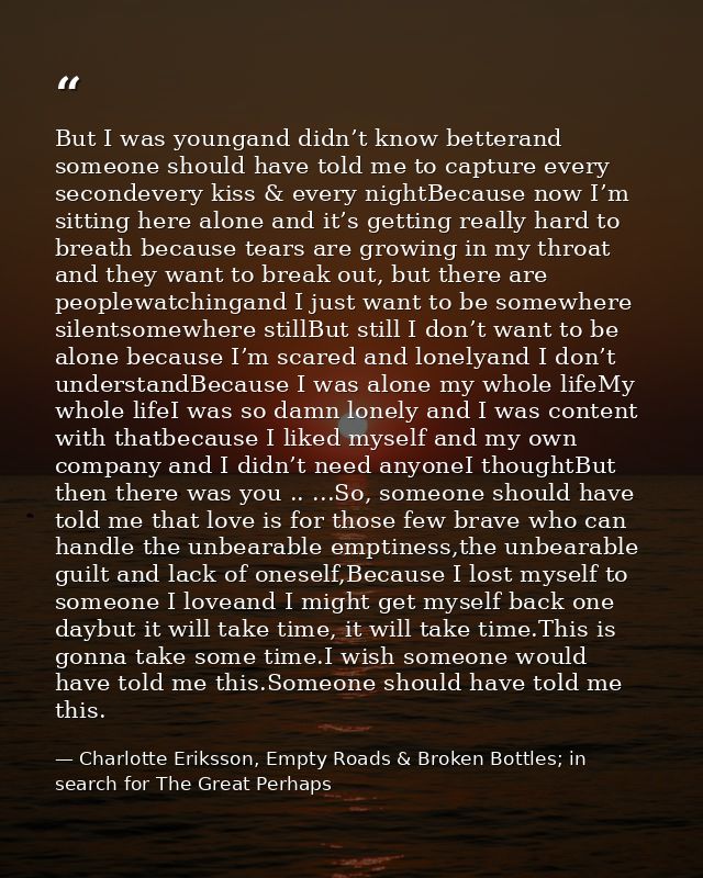 But I was youngand didn’t know betterand someone should have told me to capture every secondevery kiss & every nightBeca — Charlotte Eriksson, Empty Roads & Broken Bottles; in search for The Great Perhaps