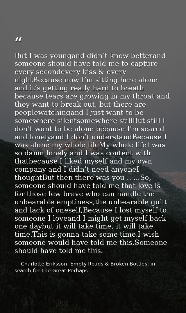 But I was youngand didn’t know betterand someone should have told me to capture every secondevery kiss & every nightBeca — Charlotte Eriksson, Empty Roads & Broken Bottles; in search for The Great Perhaps