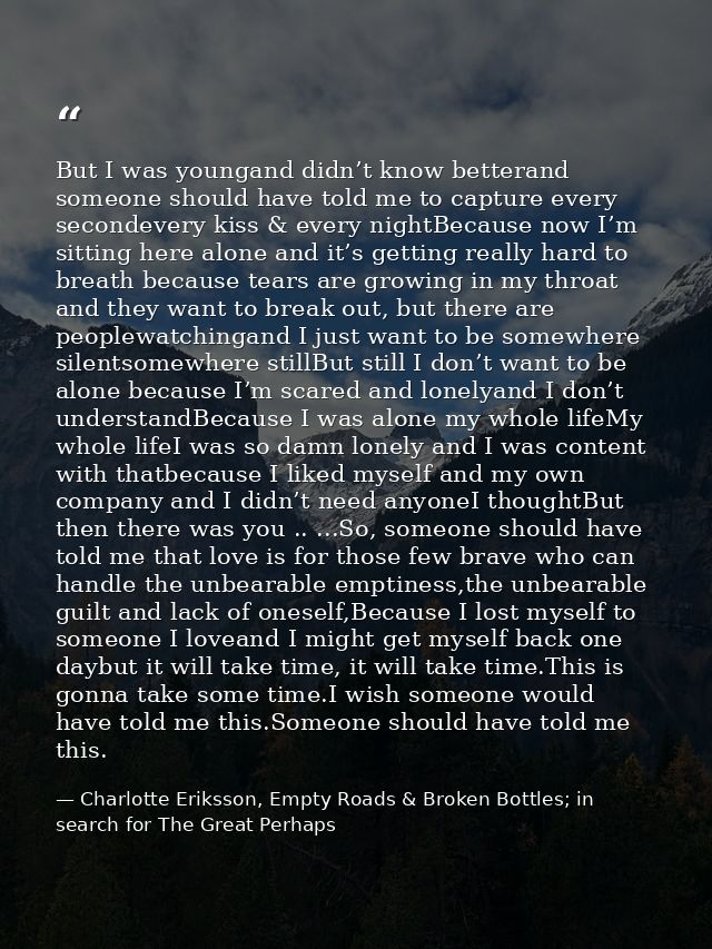 But I was youngand didn’t know betterand someone should have told me to capture every secondevery kiss & every nightBeca — Charlotte Eriksson, Empty Roads & Broken Bottles; in search for The Great Perhaps