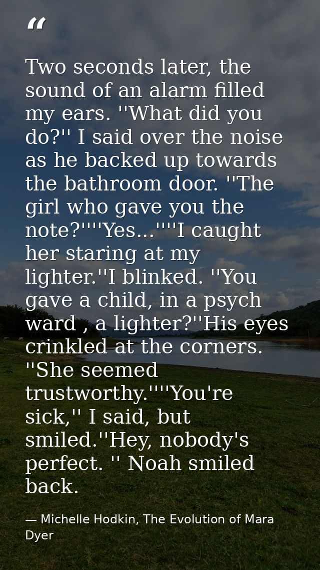 Two seconds later, the sound of an alarm filled my ears. ''What did you do?'' I said over the noise as he backed up towa — Michelle Hodkin, The Evolution of Mara Dyer