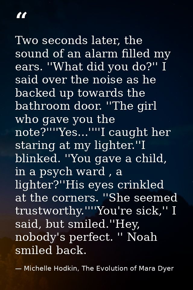 Two seconds later, the sound of an alarm filled my ears. ''What did you do?'' I said over the noise as he backed up towa — Michelle Hodkin, The Evolution of Mara Dyer