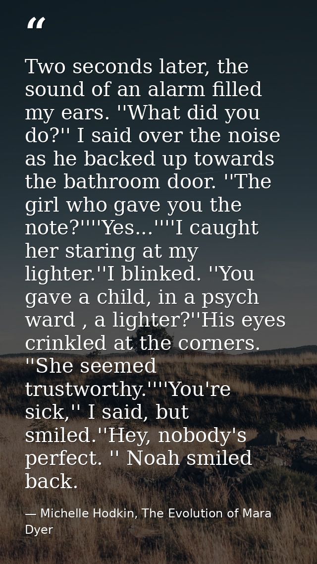 Two seconds later, the sound of an alarm filled my ears. ''What did you do?'' I said over the noise as he backed up towa — Michelle Hodkin, The Evolution of Mara Dyer