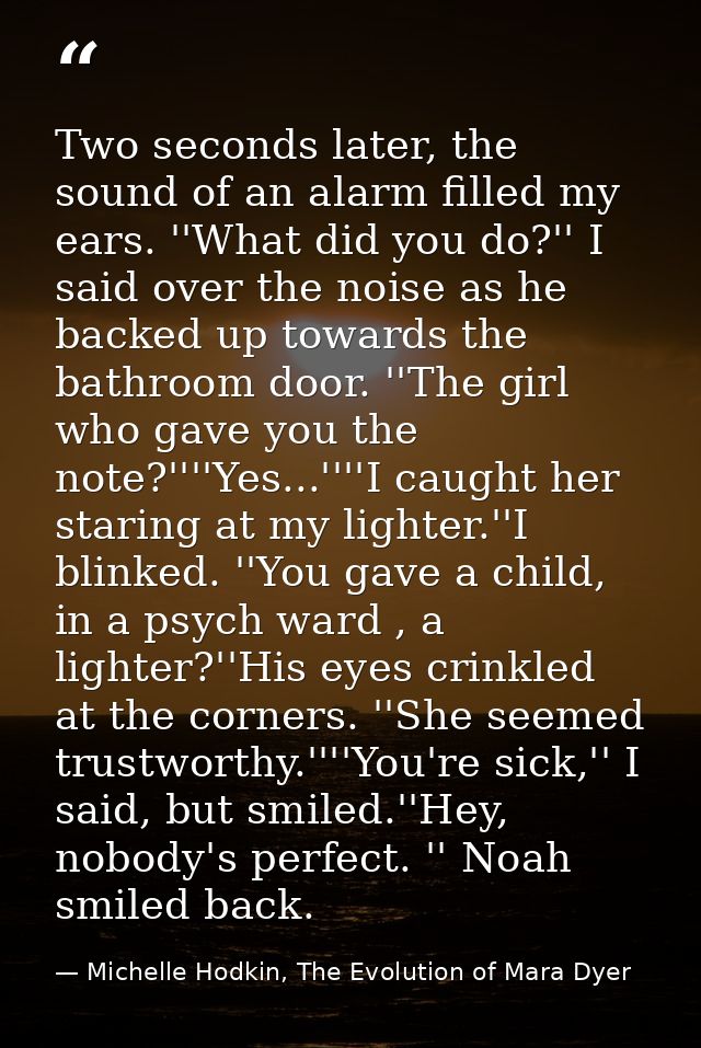 Two seconds later, the sound of an alarm filled my ears. ''What did you do?'' I said over the noise as he backed up towa — Michelle Hodkin, The Evolution of Mara Dyer
