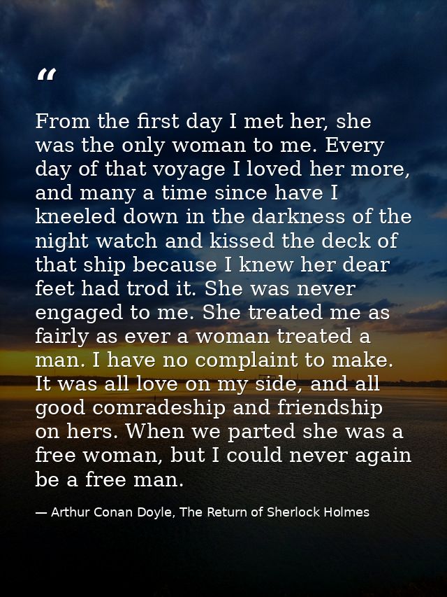 From the first day I met her, she was the only woman to me. Every day of that voyage I loved her more, and many a time s — Arthur Conan Doyle, The Return of Sherlock Holmes