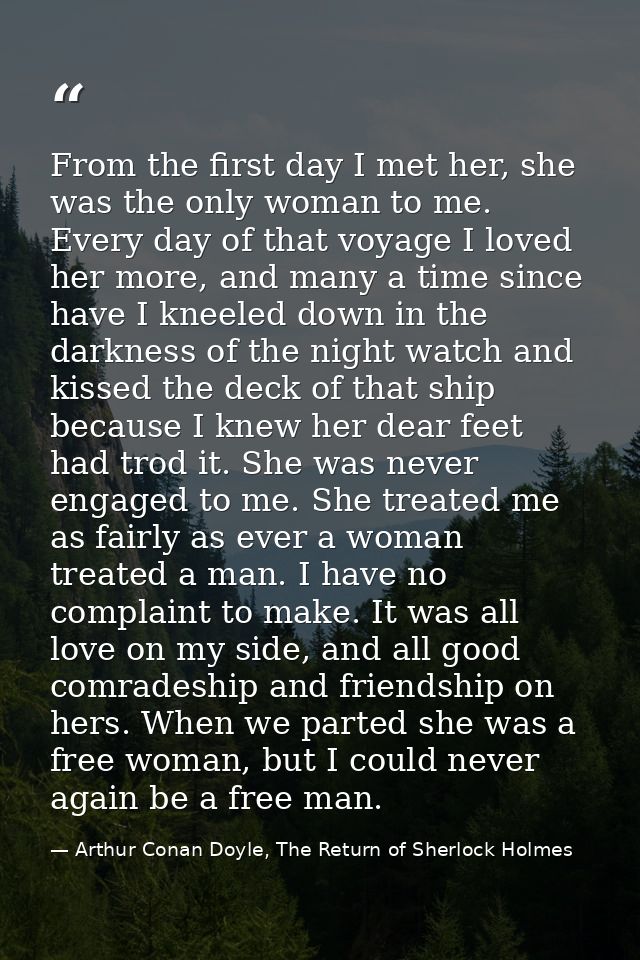 From the first day I met her, she was the only woman to me. Every day of that voyage I loved her more, and many a time s — Arthur Conan Doyle, The Return of Sherlock Holmes