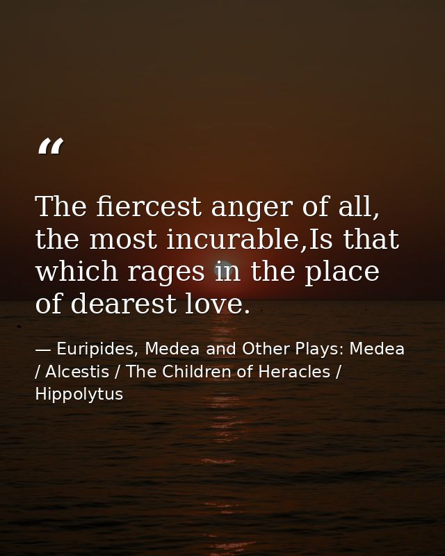 The fiercest anger of all, the most incurable,Is that which rages in the place of dearest love. — Euripides, Medea and Other Plays: Medea / Alcestis / The Children of Heracles / Hippolytus