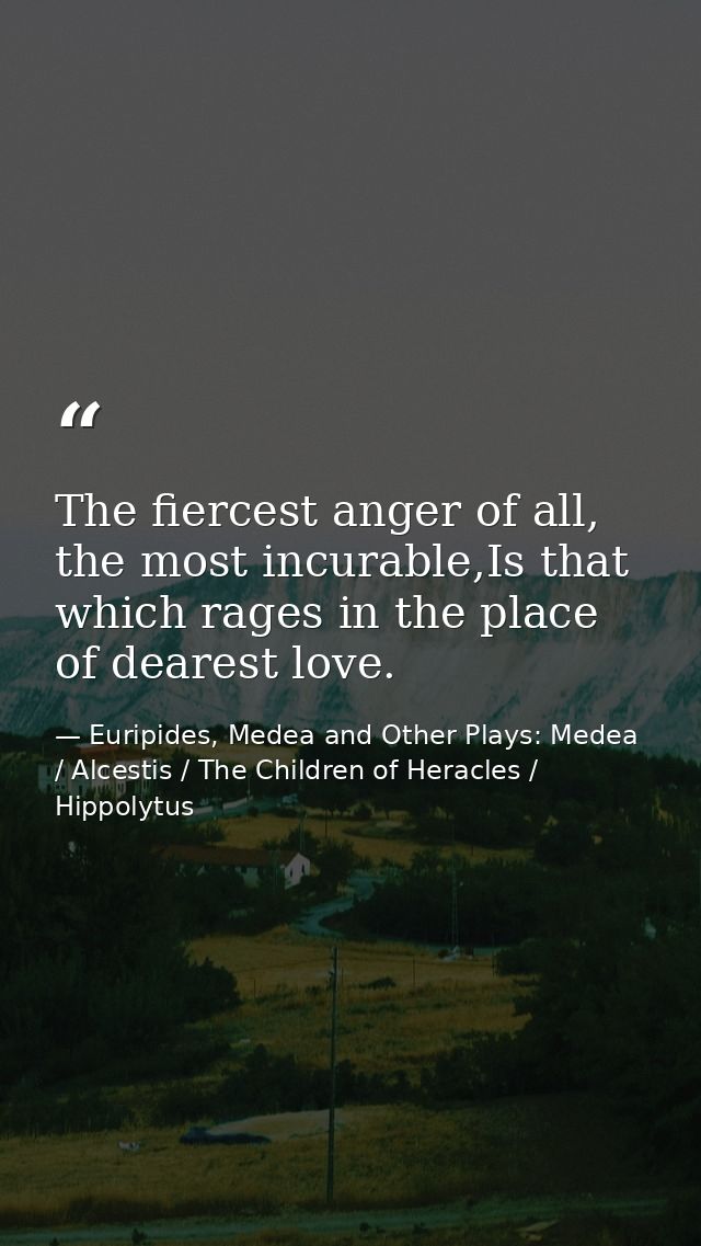 The fiercest anger of all, the most incurable,Is that which rages in the place of dearest love. — Euripides, Medea and Other Plays: Medea / Alcestis / The Children of Heracles / Hippolytus