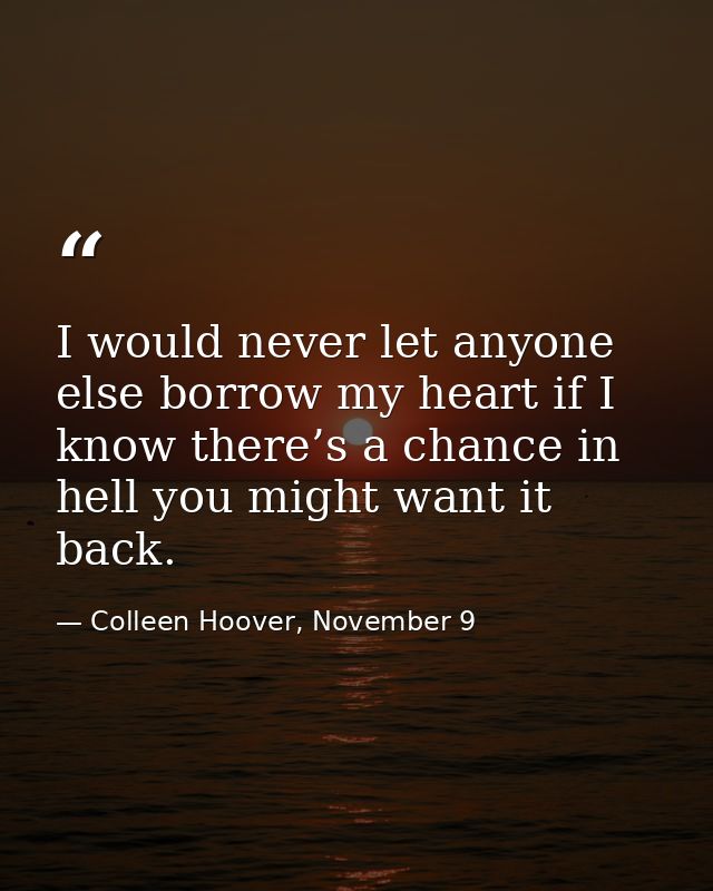 I would never let anyone else borrow my heart if I know there’s a chance in hell you might want it back. — Colleen Hoover, November 9
