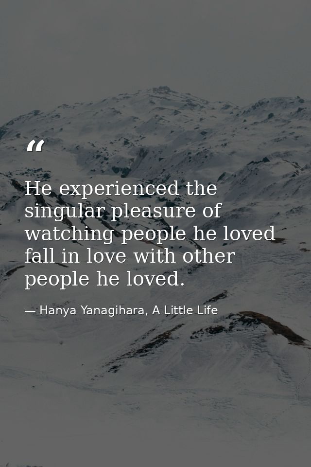 He experienced the singular pleasure of watching people he loved fall in love with other people he loved. — Hanya Yanagihara, A Little Life