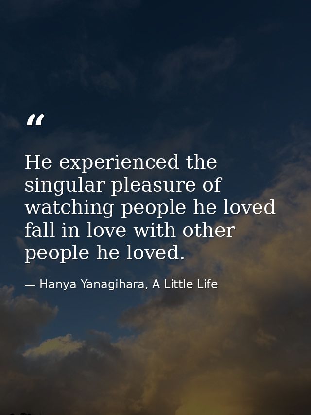He experienced the singular pleasure of watching people he loved fall in love with other people he loved. — Hanya Yanagihara, A Little Life