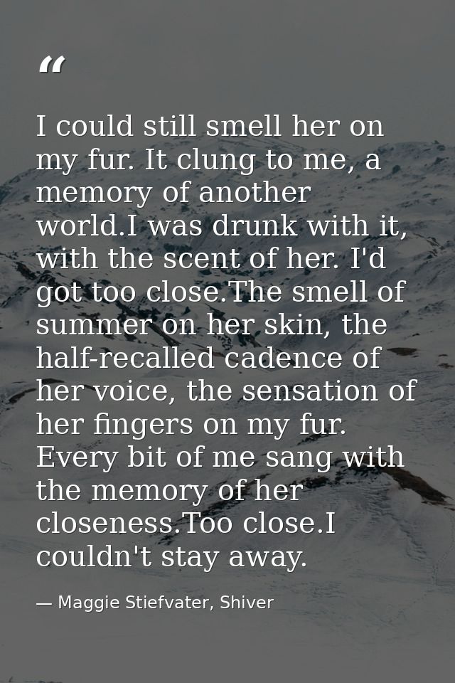 I could still smell her on my fur. It clung to me, a memory of another world.I was drunk with it, with the scent of her. — Maggie Stiefvater, Shiver