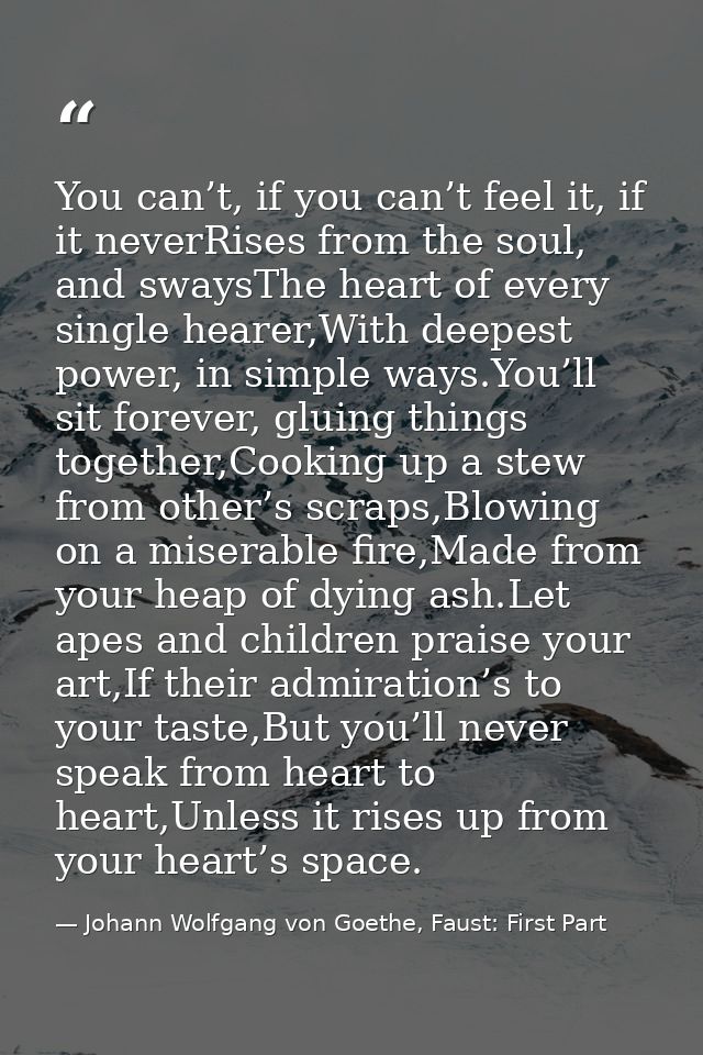 You can’t, if you can’t feel it, if it neverRises from the soul, and swaysThe heart of every single hearer,With deepest  — Johann Wolfgang von Goethe, Faust: First Part