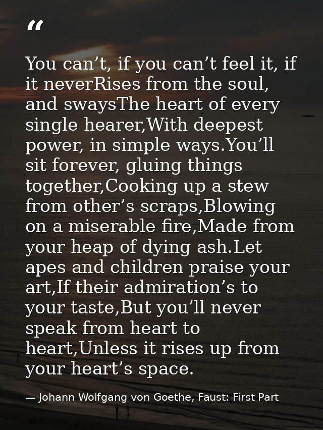 You can’t, if you can’t feel it, if it neverRises from the soul, and swaysThe heart of every single hearer,With deepest  — Johann Wolfgang von Goethe, Faust: First Part