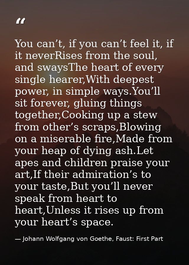 You can’t, if you can’t feel it, if it neverRises from the soul, and swaysThe heart of every single hearer,With deepest  — Johann Wolfgang von Goethe, Faust: First Part