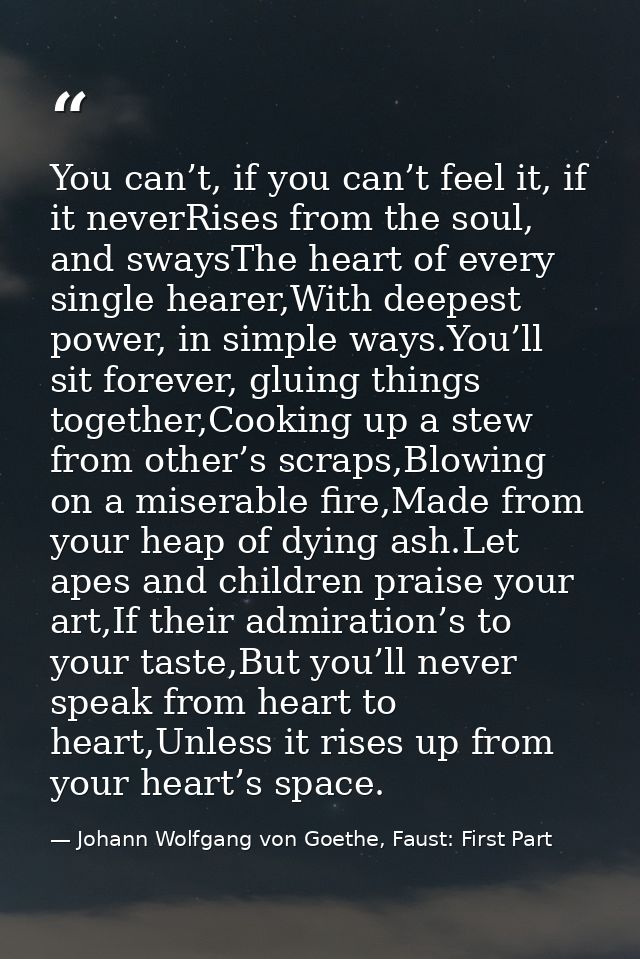 You can’t, if you can’t feel it, if it neverRises from the soul, and swaysThe heart of every single hearer,With deepest  — Johann Wolfgang von Goethe, Faust: First Part