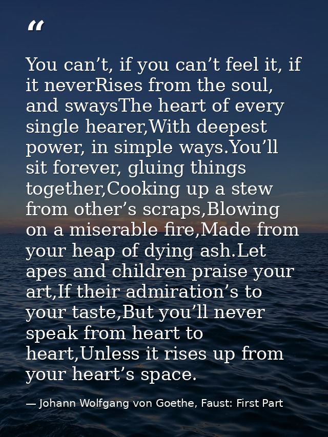 You can’t, if you can’t feel it, if it neverRises from the soul, and swaysThe heart of every single hearer,With deepest  — Johann Wolfgang von Goethe, Faust: First Part