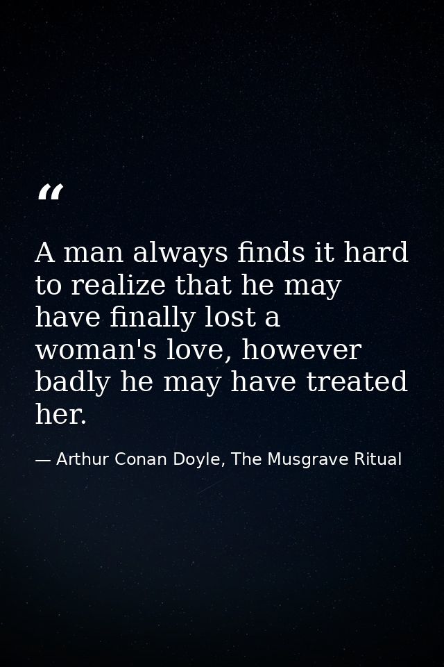 A man always finds it hard to realize that he may have finally lost a woman's love, however badly he may have treated he — Arthur Conan Doyle, The Musgrave Ritual