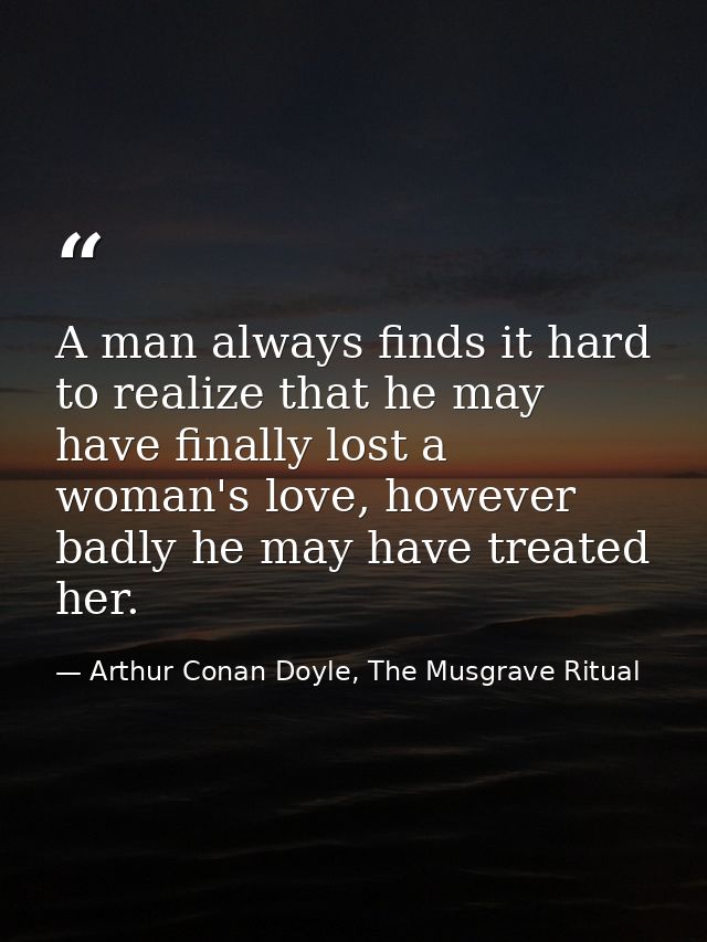A man always finds it hard to realize that he may have finally lost a woman's love, however badly he may have treated he — Arthur Conan Doyle, The Musgrave Ritual