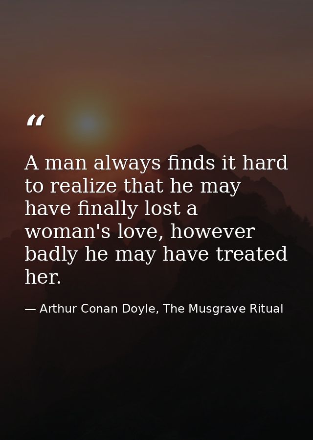A man always finds it hard to realize that he may have finally lost a woman's love, however badly he may have treated he — Arthur Conan Doyle, The Musgrave Ritual