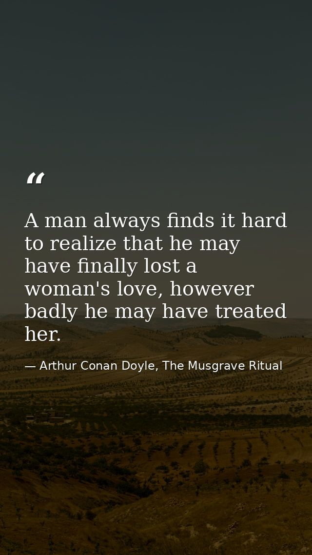 A man always finds it hard to realize that he may have finally lost a woman's love, however badly he may have treated he — Arthur Conan Doyle, The Musgrave Ritual