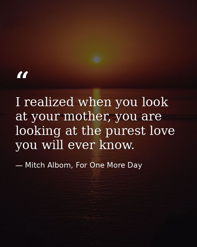 I realized when you look at your mother, you are looking at the purest love you will ever know. — Mitch Albom, For One More Day